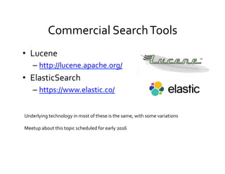 Commercial	
  Search	
  Tools	
  
•  Lucene	
  
– http://lucene.apache.org/	
  	
  
•  ElasticSearch	
  
– https://www.elastic.co/	
  
Underlying	
  technology	
  in	
  most	
  of	
  these	
  is	
  the	
  same,	
  with	
  some	
  variations	
  
	
  
Meetup	
  about	
  this	
  topic	
  scheduled	
  for	
  early	
  2016	
  
 