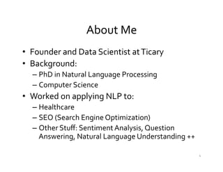 About	
  Me	
  
•  Founder	
  and	
  Data	
  Scientist	
  at	
  Ticary	
  	
  
•  Background:	
  
– PhD	
  in	
  Natural	
  Language	
  Processing	
  
– Computer	
  Science	
  
•  Worked	
  on	
  applying	
  NLP	
  to:	
  
– Healthcare	
  
– SEO	
  (Search	
  Engine	
  Optimization)	
  
– Other	
  Stuﬀ:	
  Sentiment	
  Analysis,	
  Question	
  
Answering,	
  Natural	
  Language	
  Understanding	
  ++	
  	
  
4	
  
 