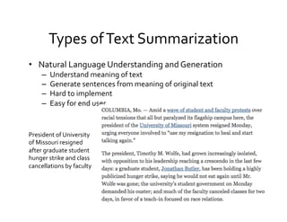 Types	
  of	
  Text	
  Summarization	
  
•  Natural	
  Language	
  Understanding	
  and	
  Generation	
  
–  Understand	
  meaning	
  of	
  text	
  
–  Generate	
  sentences	
  from	
  meaning	
  of	
  original	
  text	
  
–  Hard	
  to	
  implement	
  
–  Easy	
  for	
  end	
  user	
  
President	
  of	
  University	
  
of	
  Missouri	
  resigned	
  
after	
  graduate	
  student	
  
hunger	
  strike	
  and	
  class	
  
cancellations	
  by	
  faculty	
  
 