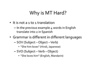 Why	
  is	
  MT	
  Hard?	
  
•  It	
  is	
  not	
  a	
  1	
  to	
  1	
  translation	
  
– In	
  the	
  previous	
  example	
  4	
  words	
  in	
  English	
  
translate	
  into	
  2	
  in	
  Spanish	
  
•  Grammar	
  is	
  diﬀerent	
  in	
  diﬀerent	
  languages	
  
– SOV	
  (Subject	
  –	
  Object	
  –	
  Verb)	
  
•  “She	
  him	
  loves”	
  (Hindi,	
  Japanese)	
  
– SVO	
  (Subject	
  –	
  Verb	
  –	
  Object)	
  	
  
•  “She	
  loves	
  him”	
  (English,	
  Mandarin)	
  
 