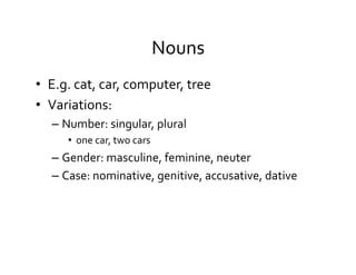 Nouns	
  
•  E.g.	
  cat,	
  car,	
  computer,	
  tree	
  
•  Variations:	
  
– Number:	
  singular,	
  plural	
  
•  one	
  car,	
  two	
  cars	
  
– Gender:	
  masculine,	
  feminine,	
  neuter	
  
– Case:	
  nominative,	
  genitive,	
  accusative,	
  dative	
  
 
