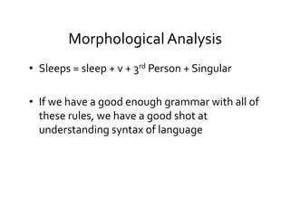 Morphological	
  Analysis	
  
•  Sleeps	
  =	
  sleep	
  +	
  v	
  +	
  3rd	
  Person	
  +	
  Singular	
  
•  If	
  we	
  have	
  a	
  good	
  enough	
  grammar	
  with	
  all	
  of	
  
these	
  rules,	
  we	
  have	
  a	
  good	
  shot	
  at	
  
understanding	
  syntax	
  of	
  language	
  
 
