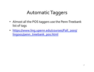 Automatic	
  Taggers	
  
•  Almost	
  all	
  the	
  POS	
  taggers	
  use	
  the	
  Penn-­‐Treebank	
  
list	
  of	
  tags	
  
•  https://www.ling.upenn.edu/courses/Fall_2003/
ling001/penn_treebank_pos.html	
  
58	
  
 