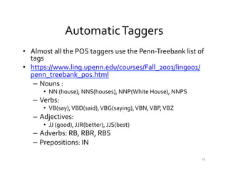 Automatic	
  Taggers	
  
•  Almost	
  all	
  the	
  POS	
  taggers	
  use	
  the	
  Penn-­‐Treebank	
  list	
  of	
  
tags	
  
•  https://www.ling.upenn.edu/courses/Fall_2003/ling001/
penn_treebank_pos.html	
  
–  Nouns	
  :	
  	
  
•  NN	
  (house),	
  NNS(houses),	
  NNP(White	
  House),	
  NNPS	
  
–  Verbs:	
  	
  
•  VB(say),	
  VBD(said),	
  VBG(saying),	
  VBN,	
  VBP,	
  VBZ	
  
–  Adjectives:	
  	
  
•  JJ	
  (good),	
  JJR(better),	
  JJS(best)	
  
–  Adverbs:	
  RB,	
  RBR,	
  RBS	
  
–  Prepositions:	
  IN	
  
59	
  
 