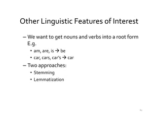 Other	
  Linguistic	
  Features	
  of	
  Interest	
  
– We	
  want	
  to	
  get	
  nouns	
  and	
  verbs	
  into	
  a	
  root	
  form	
  
E.g.	
  
•  am,	
  are,	
  is	
  à	
  be	
  
•  car,	
  cars,	
  car’s	
  à	
  car	
  	
  
– Two	
  approaches:	
  	
  
•  Stemming	
  	
  
•  Lemmatization	
  
62	
  
 