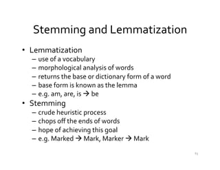 Stemming	
  and	
  Lemmatization	
  
•  Lemmatization	
  	
  
–  use	
  of	
  a	
  vocabulary	
  
–  morphological	
  analysis	
  of	
  words	
  
–  returns	
  the	
  base	
  or	
  dictionary	
  form	
  of	
  a	
  word	
  
–  base	
  form	
  is	
  known	
  as	
  the	
  lemma	
  
–  e.g.	
  am,	
  are,	
  is	
  à	
  be	
  
•  Stemming	
  
–  crude	
  heuristic	
  process	
  	
  
–  chops	
  oﬀ	
  the	
  ends	
  of	
  words	
  	
  
–  hope	
  of	
  achieving	
  this	
  goal	
  	
  
–  e.g.	
  Marked	
  à	
  Mark,	
  Marker	
  à	
  Mark	
  
63	
  
 