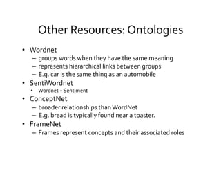 Other	
  Resources:	
  Ontologies 	
  	
  
•  Wordnet	
  
–  groups	
  words	
  when	
  they	
  have	
  the	
  same	
  meaning	
  	
  
–  represents	
  hierarchical	
  links	
  between	
  groups	
  
–  E.g.	
  car	
  is	
  the	
  same	
  thing	
  as	
  an	
  automobile	
  
•  SentiWordnet	
  
•  Wordnet	
  +	
  Sentiment	
  
•  ConceptNet	
  
–  broader	
  relationships	
  than	
  WordNet	
  
–  E.g.	
  bread	
  is	
  typically	
  found	
  near	
  a	
  toaster.	
  
•  FrameNet	
  
–  Frames	
  represent	
  concepts	
  and	
  their	
  associated	
  roles	
  
 