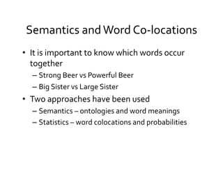 Semantics	
  and	
  Word	
  Co-­‐locations	
  
•  It	
  is	
  important	
  to	
  know	
  which	
  words	
  occur	
  
together	
  	
  
– Strong	
  Beer	
  vs	
  Powerful	
  Beer	
  
– Big	
  Sister	
  vs	
  Large	
  Sister	
  	
  
•  Two	
  approaches	
  have	
  been	
  used	
  
– Semantics	
  –	
  ontologies	
  and	
  word	
  meanings	
  
– Statistics	
  –	
  word	
  colocations	
  and	
  probabilities	
  
 