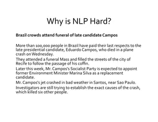 Why	
  is	
  NLP	
  Hard?	
  
Brazil	
  crowds	
  attend	
  funeral	
  of	
  late	
  candidate	
  Campos	
  
	
  
More	
  than	
  100,000	
  people	
  in	
  Brazil	
  have	
  paid	
  their	
  last	
  respects	
  to	
  the	
  
late	
  presidential	
  candidate,	
  Eduardo	
  Campos,	
  who	
  died	
  in	
  a	
  plane	
  
crash	
  on	
  Wednesday.	
  
They	
  attended	
  a	
  funeral	
  Mass	
  and	
  ﬁlled	
  the	
  streets	
  of	
  the	
  city	
  of	
  
Recife	
  to	
  follow	
  the	
  passage	
  of	
  his	
  coﬃn.	
  
Later	
  this	
  week,	
  Mr.	
  Campos's	
  Socialist	
  Party	
  is	
  expected	
  to	
  appoint	
  
former	
  Environment	
  Minister	
  Marina	
  Silva	
  as	
  a	
  replacement	
  
candidate.	
  
Mr.	
  Campos's	
  jet	
  crashed	
  in	
  bad	
  weather	
  in	
  Santos,	
  near	
  Sao	
  Paulo.	
  
Investigators	
  are	
  still	
  trying	
  to	
  establish	
  the	
  exact	
  causes	
  of	
  the	
  crash,	
  
which	
  killed	
  six	
  other	
  people.	
  
 