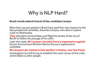 Why	
  is	
  NLP	
  Hard?	
  
Brazil	
  crowds	
  attend	
  funeral	
  of	
  late	
  candidate	
  Campos	
  
	
  
More	
  than	
  100,000	
  people	
  in	
  Brazil	
  have	
  paid	
  their	
  last	
  respects	
  to	
  the	
  
late	
  presidential	
  candidate,	
  Eduardo	
  Campos,	
  who	
  died	
  in	
  a	
  plane	
  
crash	
  on	
  Wednesday.	
  
They	
  attended	
  a	
  funeral	
  Mass	
  and	
  ﬁlled	
  the	
  streets	
  of	
  the	
  city	
  of	
  
Recife	
  to	
  follow	
  the	
  passage	
  of	
  his	
  coﬃn.	
  
Later	
  this	
  week,	
  Mr	
  Campos's	
  Socialist	
  Party	
  is	
  expected	
  to	
  appoint	
  
former	
  Environment	
  Minister	
  Marina	
  Silva	
  as	
  a	
  replacement	
  
candidate.	
  
Mr	
  Campos's	
  jet	
  crashed	
  in	
  bad	
  weather	
  in	
  Santos,	
  near	
  Sao	
  Paulo.	
  
Investigators	
  are	
  still	
  trying	
  to	
  establish	
  the	
  exact	
  causes	
  of	
  the	
  crash,	
  
which	
  killed	
  six	
  other	
  people.	
  
 