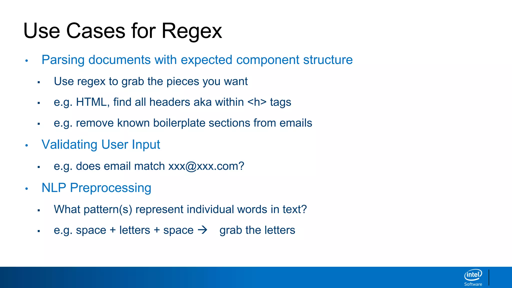 Use Cases for Regex
• Parsing documents with expected component structure
▪ Use regex to grab the pieces you want
▪ e.g. HTML, find all headers aka within <h> tags
▪ e.g. remove known boilerplate sections from emails
• Validating User Input
▪ e.g. does email match xxx@xxx.com?
• NLP Preprocessing
▪ What pattern(s) represent individual words in text?
▪ e.g. space + letters + space  grab the letters
 