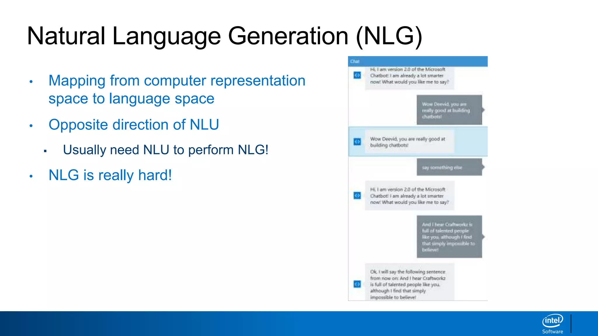 Natural Language Generation (NLG)
• Mapping from computer representation
space to language space
• Opposite direction of NLU
▪ Usually need NLU to perform NLG!
• NLG is really hard!
 