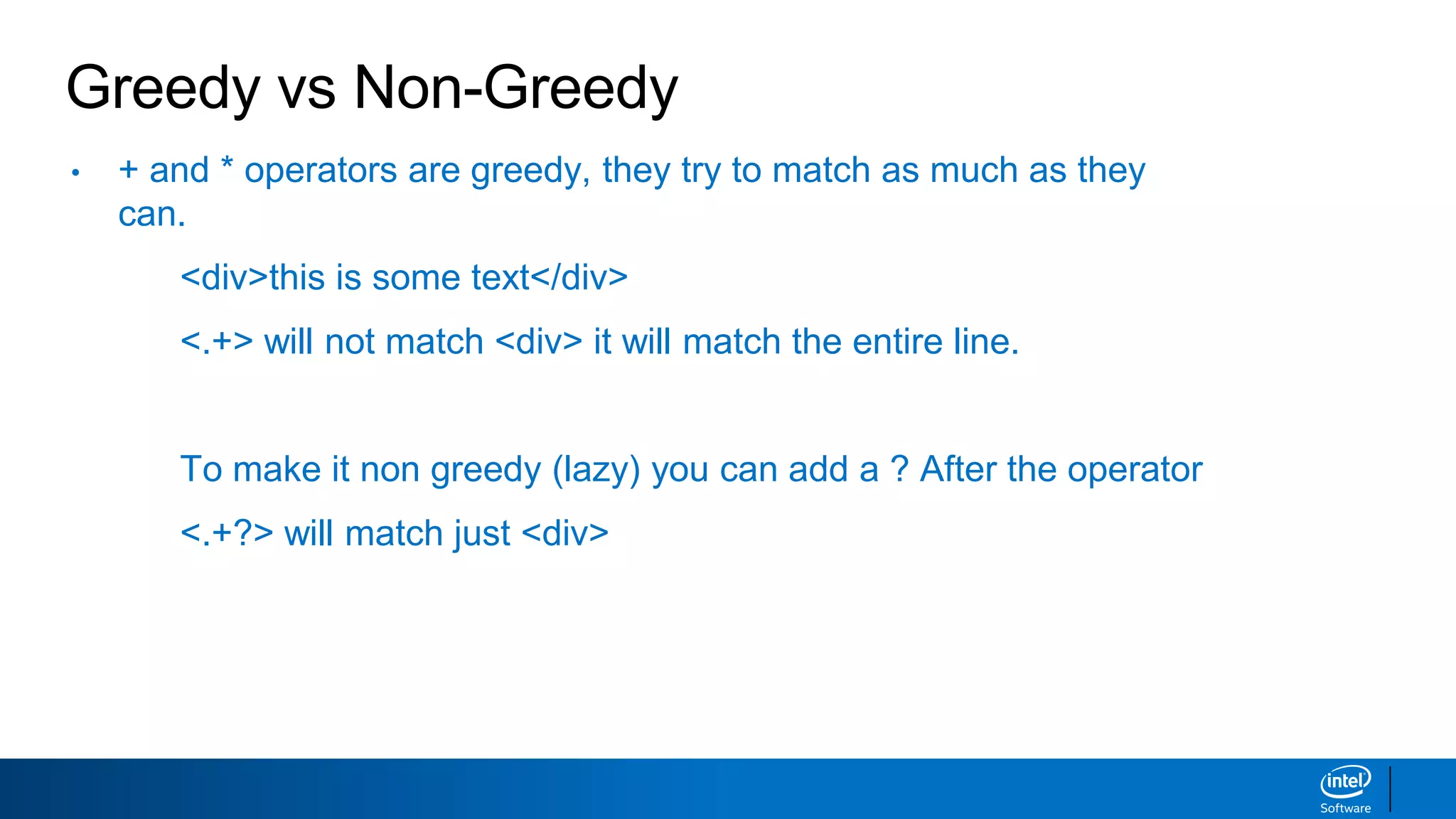 Greedy vs Non-Greedy
• + and * operators are greedy, they try to match as much as they
can.
<div>this is some text</div>
<.+> will not match <div> it will match the entire line.
To make it non greedy (lazy) you can add a ? After the operator
<.+?> will match just <div>
 