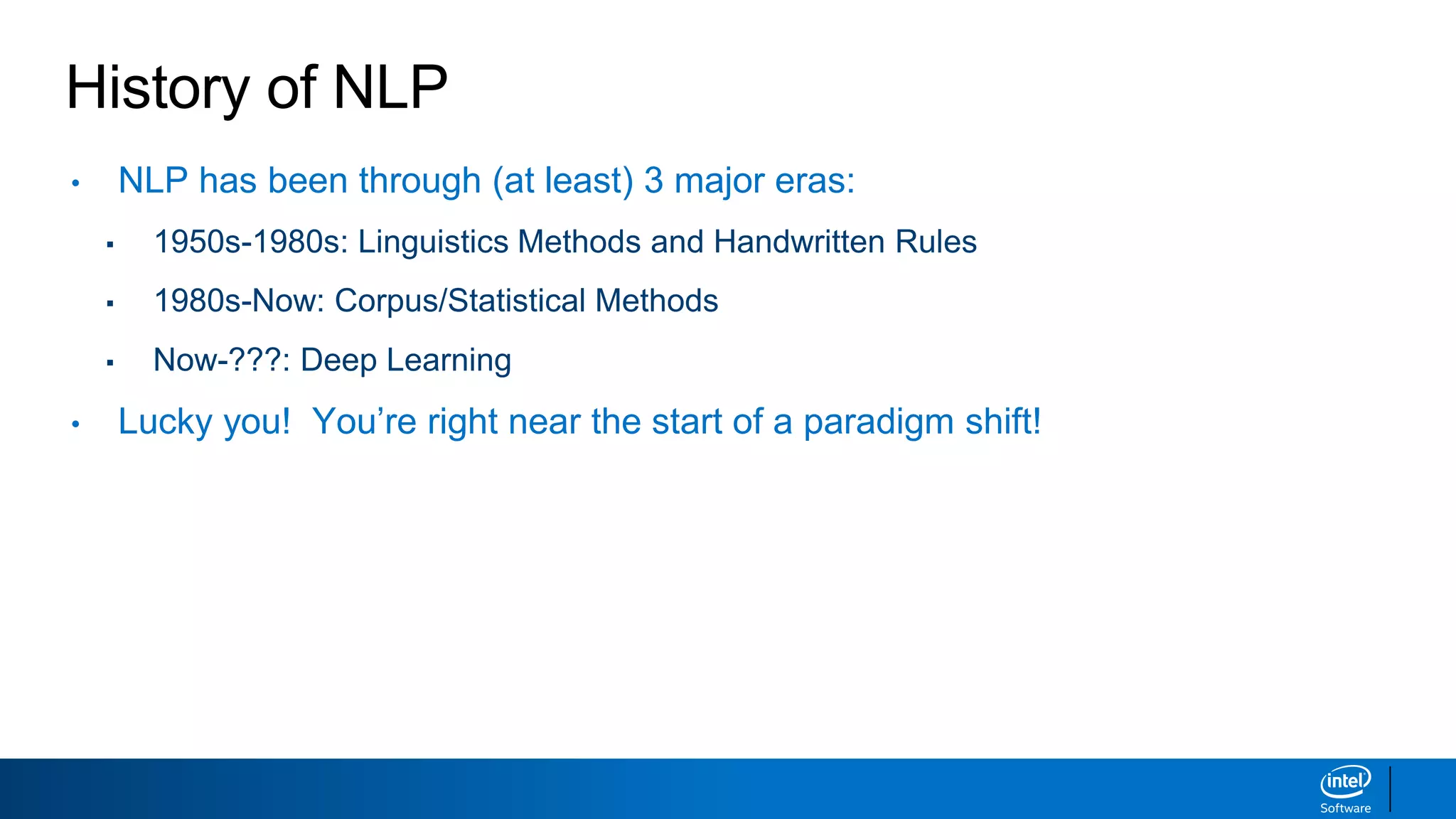 History of NLP
• NLP has been through (at least) 3 major eras:
▪ 1950s-1980s: Linguistics Methods and Handwritten Rules
▪ 1980s-Now: Corpus/Statistical Methods
▪ Now-???: Deep Learning
• Lucky you! You’re right near the start of a paradigm shift!
 