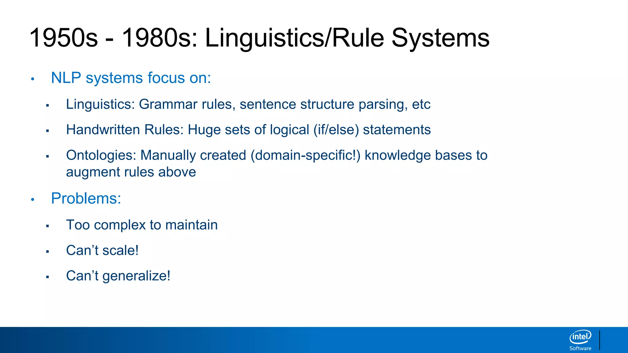 1950s - 1980s: Linguistics/Rule Systems
• NLP systems focus on:
▪ Linguistics: Grammar rules, sentence structure parsing, etc
▪ Handwritten Rules: Huge sets of logical (if/else) statements
▪ Ontologies: Manually created (domain-specific!) knowledge bases to
augment rules above
• Problems:
▪ Too complex to maintain
▪ Can’t scale!
▪ Can’t generalize!
 