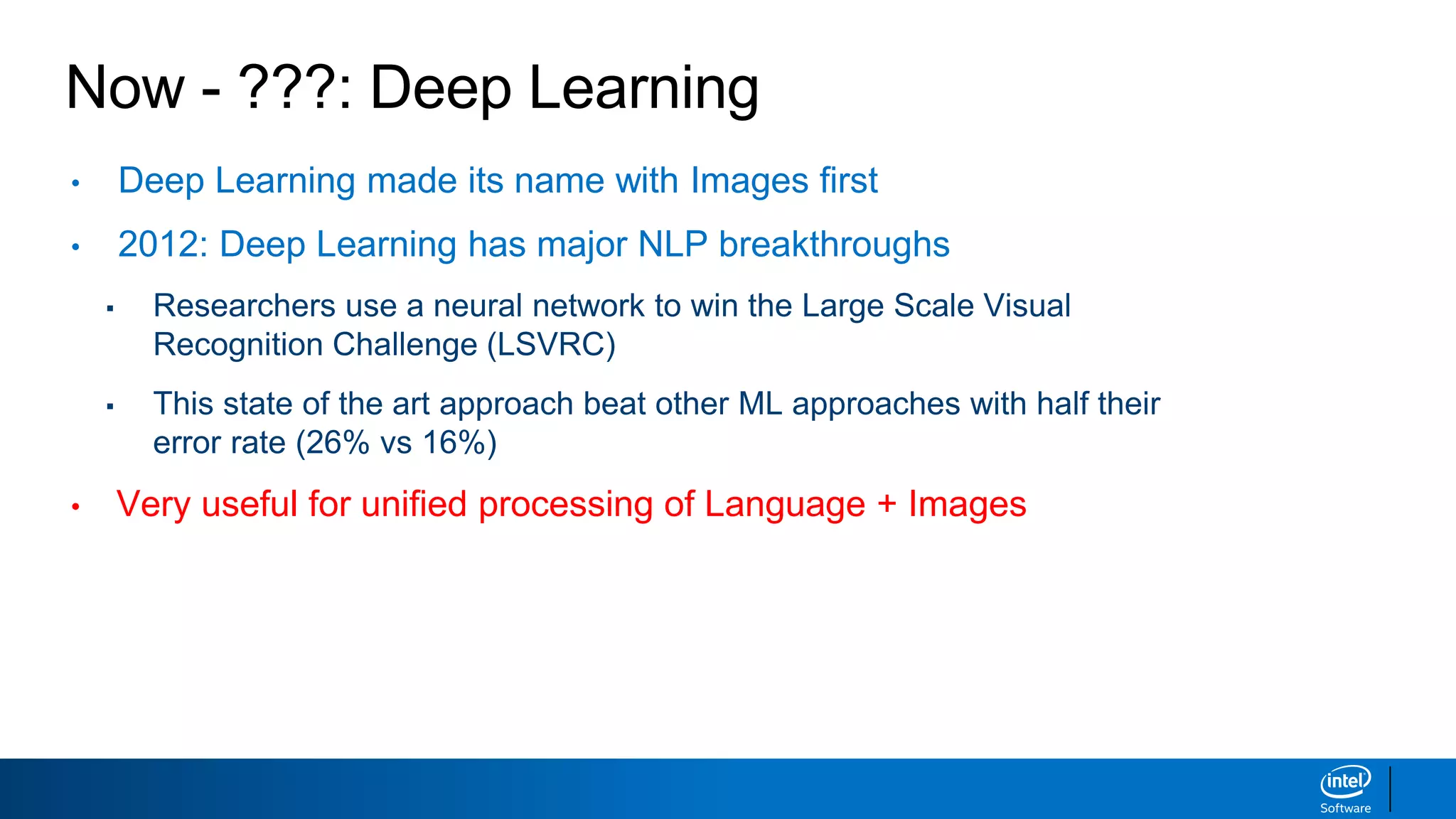 Now - ???: Deep Learning
• Deep Learning made its name with Images first
• 2012: Deep Learning has major NLP breakthroughs
▪ Researchers use a neural network to win the Large Scale Visual
Recognition Challenge (LSVRC)
▪ This state of the art approach beat other ML approaches with half their
error rate (26% vs 16%)
• Very useful for unified processing of Language + Images
 