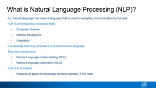 What is Natural Language Processing (NLP)?
By “natural language” we mean a language that is used for everyday communication by humans.
NLP is an Intersection of several fields
▪ Computer Science
▪ Artificial Intelligence
▪ Linguistics
It is basically teaching computers to process human language
Two main components:
▪ Natural Language Understanding (NLU)
▪ Natural Language Generation (NLG)
NLP is AI Complete
▪ Requires all types of knowledge humans possess  It’s hard!
 