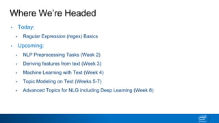 Where We’re Headed
• Today:
▪ Regular Expression (regex) Basics
• Upcoming:
▪ NLP Preprocessing Tasks (Week 2)
▪ Deriving features from text (Week 3)
▪ Machine Learning with Text (Week 4)
▪ Topic Modeling on Text (Weeks 5-7)
▪ Advanced Topics for NLG including Deep Learning (Week 8)
 