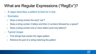 What are Regular Expressions (“RegEx”)?
• A regex describes a pattern to look for in text
• Examples:
▪ Does a string contain the word ”cat”?
▪ Does a string contain 3 letters and then 2 numbers followed by a space?
▪ Does a string contain one or more letters (and only letters)?
• Typical Usage:
▪ Find strings that contain the regex pattern
▪ Retrieve the part of a string matching the pattern
 