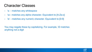 Character Classes
• s - matches any whitespace
• w - matches any alpha character. Equivalent to [A-Za-z]
• d - matches any numeric character. Equivalent to [0-9]
You may negate these by capitalizing. For example, D matches
anything not a digit
 