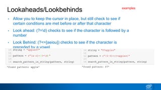 Lookaheads/Lookbehinds
• Allow you to keep the cursor in place, but still check to see if
certain conditions are met before or after that character
• Look ahead: (?=d) checks to see if the character is followed by a
number
• Look Behind: (?<=[aeiou]) checks to see if the character is
preceded by a vowel
examples
 