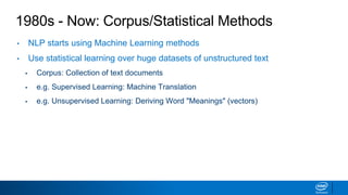 1980s - Now: Corpus/Statistical Methods
• NLP starts using Machine Learning methods
• Use statistical learning over huge datasets of unstructured text
▪ Corpus: Collection of text documents
▪ e.g. Supervised Learning: Machine Translation
▪ e.g. Unsupervised Learning: Deriving Word "Meanings" (vectors)
 