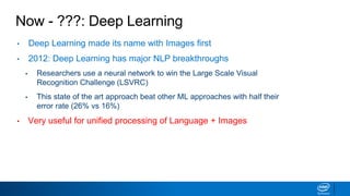 Now - ???: Deep Learning
• Deep Learning made its name with Images first
• 2012: Deep Learning has major NLP breakthroughs
▪ Researchers use a neural network to win the Large Scale Visual
Recognition Challenge (LSVRC)
▪ This state of the art approach beat other ML approaches with half their
error rate (26% vs 16%)
• Very useful for unified processing of Language + Images
 