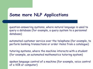 Some more NLP Applications
question-answering systems, where natural language is used to
query a database (for example, a query system to a personnel
database)
automated customer service over the telephone (for example, to
perform banking transactions or order items from a catalogue)
tutoring systems, where the machine interacts with a student
(for example, an automated mathematics tutoring system)
spoken language control of a machine (for example, voice control
of a VCR or computer)
 