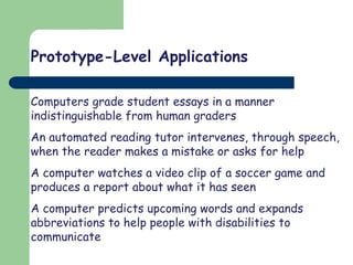 Prototype-Level Applications
Computers grade student essays in a manner
indistinguishable from human graders
An automated reading tutor intervenes, through speech,
when the reader makes a mistake or asks for help
A computer watches a video clip of a soccer game and
produces a report about what it has seen
A computer predicts upcoming words and expands
abbreviations to help people with disabilities to
communicate
 