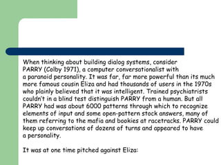 When thinking about building dialog systems, consider
PARRY (Colby 1971), a computer conversationalist with
a paranoid personality. It was far, far more powerful than its much
more famous cousin Eliza and had thousands of users in the 1970s
who plainly believed that it was intelligent. Trained psychiatrists
couldn’t in a blind test distinguish PARRY from a human. But all
PARRY had was about 6000 patterns through which to recognize
elements of input and some open-pattern stock answers, many of
them referring to the mafia and bookies at racetracks. PARRY could
keep up conversations of dozens of turns and appeared to have
a personality.
It was at one time pitched against Eliza:
 