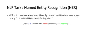 NLP Task : Named Entity Recognition (NER)
• NER is to process a text and identify named entities in a sentence
• e.g. “U.N. official Ekeus heads for Baghdad.”
 