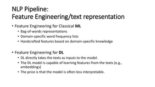 NLP Pipeline:
Feature Engineering/text representation
• Feature Engineering for Classical ML
• Bag-of-words representations
• Domain-specific word frequency lists
• Handcrafted features based on domain-specific knowledge
• Feature Engineering for DL
• DL directly takes the texts as inputs to the model.
• The DL model is capable of learning features from the texts (e.g.,
embeddings)
• The price is that the model is often less interpretable.
 