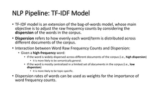 NLP Pipeline: TF-IDF Model
• TF-IDF model is an extension of the bag-of-words model, whose main
objective is to adjust the raw frequency counts by considering the
dispersion of the words in the corpus.
• Dispersion refers to how evenly each word/term is distributed across
different documents of the corpus.
• Interaction between Word Raw Frequency Counts and Dispersion:
• Given a high-frequency word:
• If the word is widely dispersed across different documents of the corpus (i.e., high dispersion)
• it is more likely to be semantically general.
• If the word is mostly centralized in a limited set of documents in the corpus (i.e., low
dispersion)
• it is more likely to be topic-specific.
• Dispersion rates of words can be used as weights for the importance of
word frequency counts.
 