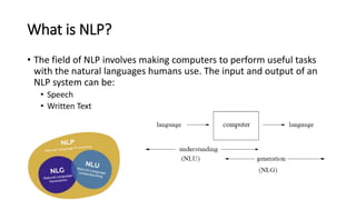 What is NLP?
• The field of NLP involves making computers to perform useful tasks
with the natural languages humans use. The input and output of an
NLP system can be:
• Speech
• Written Text
 