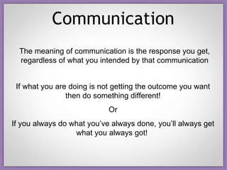 Communication The meaning of communication is the response you get, regardless of what you intended by that communication If what you are doing is not getting the outcome you want then do something different! Or If you always do what you’ve always done, you’ll always get what you always got!  