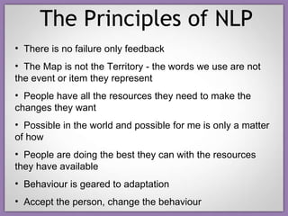 The Principles of NLP There is no failure only feedback The Map is not the Territory - the words we use are not the event or item they represent People have all the resources they need to make the changes they want Possible in the world and possible for me is only a matter of how People are doing the best they can with the resources they have available Behaviour is geared to adaptation Accept the person, change the behaviour 