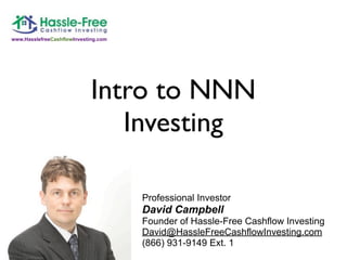 www.HasslefreeCashflowInvesting.com




                             Intro to NNN
                                Investing

                                      Professional Investor
                                      David Campbell
                                      Founder of Hassle-Free Cashflow Investing
                                      David@HassleFreeCashflowInvesting.com
                                      (866) 931-9149 Ext. 1
 