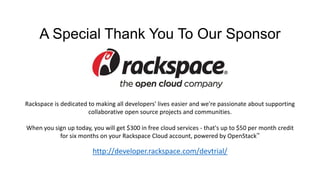 A Special Thank You To Our Sponsor

Rackspace is dedicated to making all developers' lives easier and we're passionate about supporting
collaborative open source projects and communities.
When you sign up today, you will get $300 in free cloud services - that's up to $50 per month credit
for six months on your Rackspace Cloud account, powered by OpenStack™

http://developer.rackspace.com/devtrial/

 