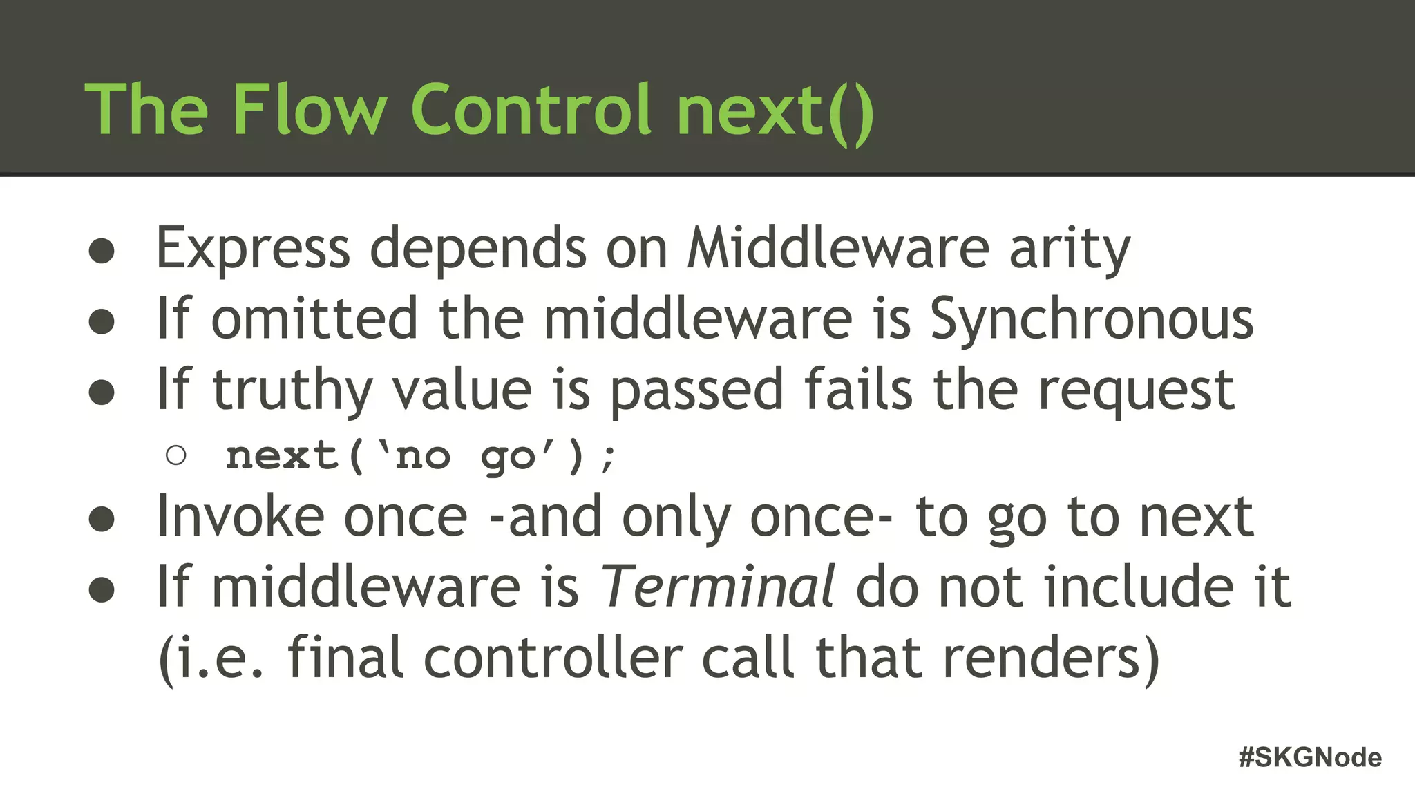 #SKGNode
The Flow Control next()
● Express depends on Middleware arity
● If omitted the middleware is Synchronous
● If truthy value is passed fails the request
○ next(‘no go’);
● Invoke once -and only once- to go to next
● If middleware is Terminal do not include it
(i.e. final controller call that renders)
 