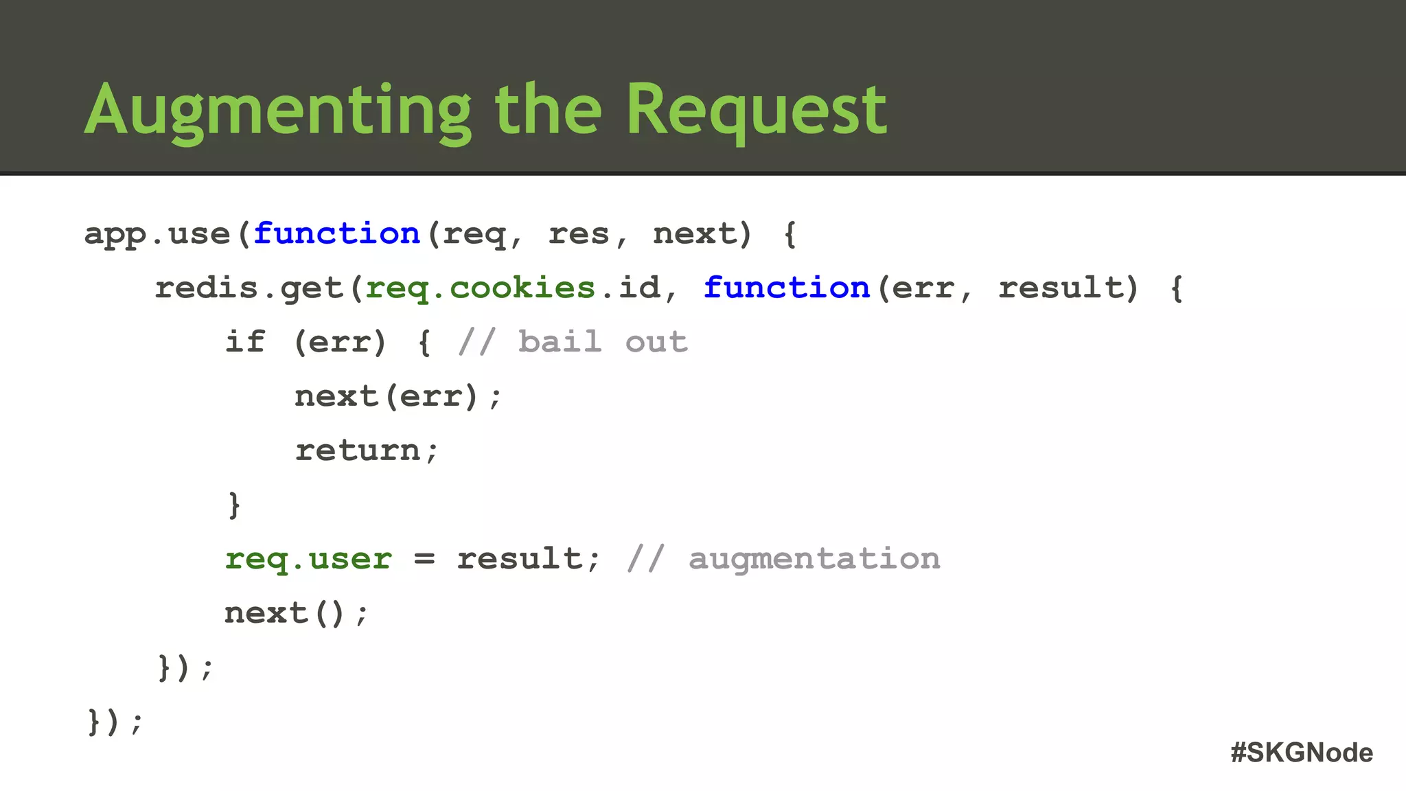 #SKGNode
Augmenting the Request
app.use(function(req, res, next) {
redis.get(req.cookies.id, function(err, result) {
if (err) { // bail out
next(err);
return;
}
req.user = result; // augmentation
next();
});
});
 