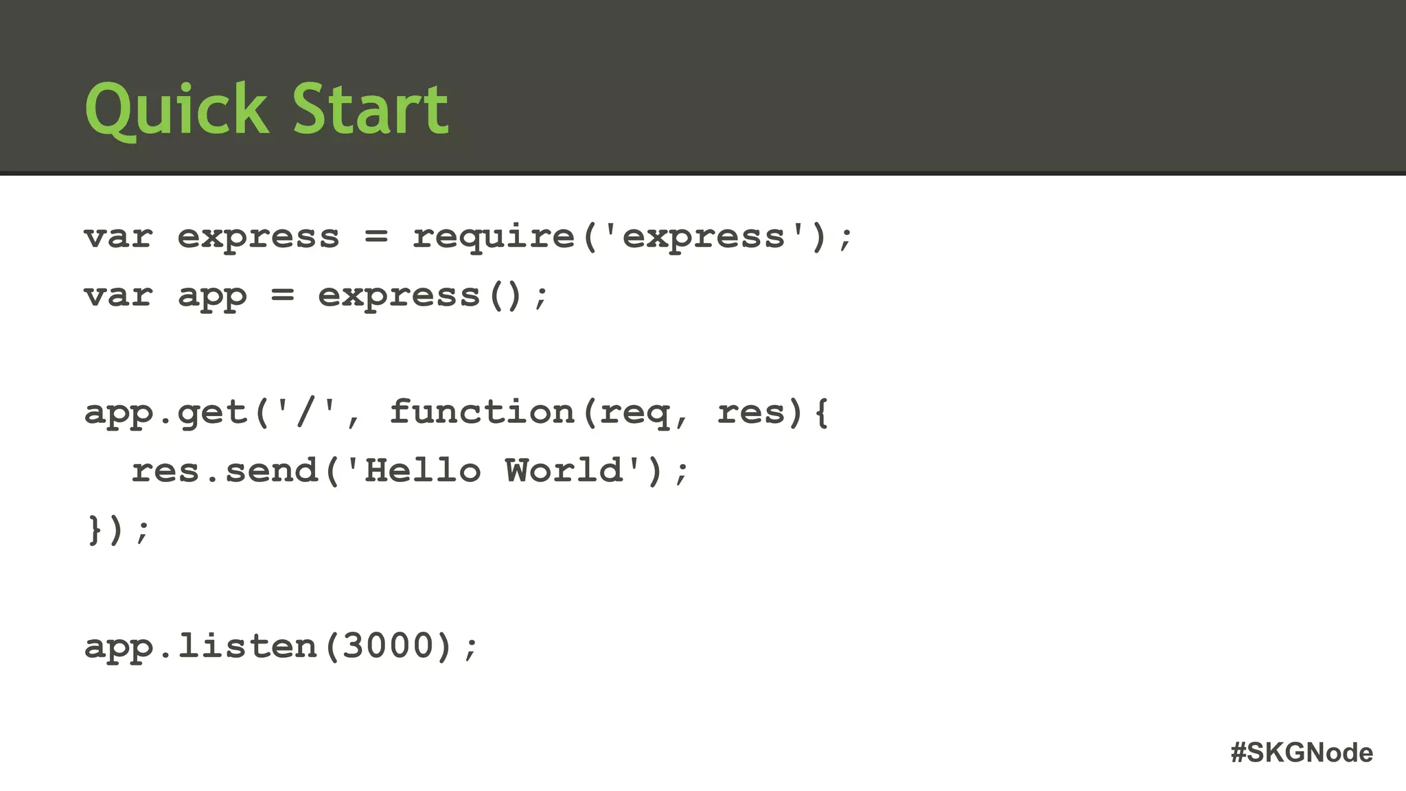 #SKGNode
Quick Start
var express = require('express');
var app = express();
app.get('/', function(req, res){
res.send('Hello World');
});
app.listen(3000);
 