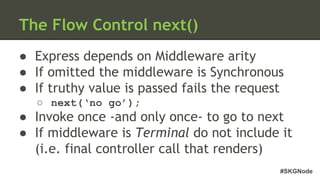 #SKGNode
The Flow Control next()
● Express depends on Middleware arity
● If omitted the middleware is Synchronous
● If truthy value is passed fails the request
○ next(‘no go’);
● Invoke once -and only once- to go to next
● If middleware is Terminal do not include it
(i.e. final controller call that renders)
 