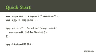 #SKGNode
Quick Start
var express = require('express');
var app = express();
app.get('/', function(req, res){
res.send('Hello World');
});
app.listen(3000);
 
