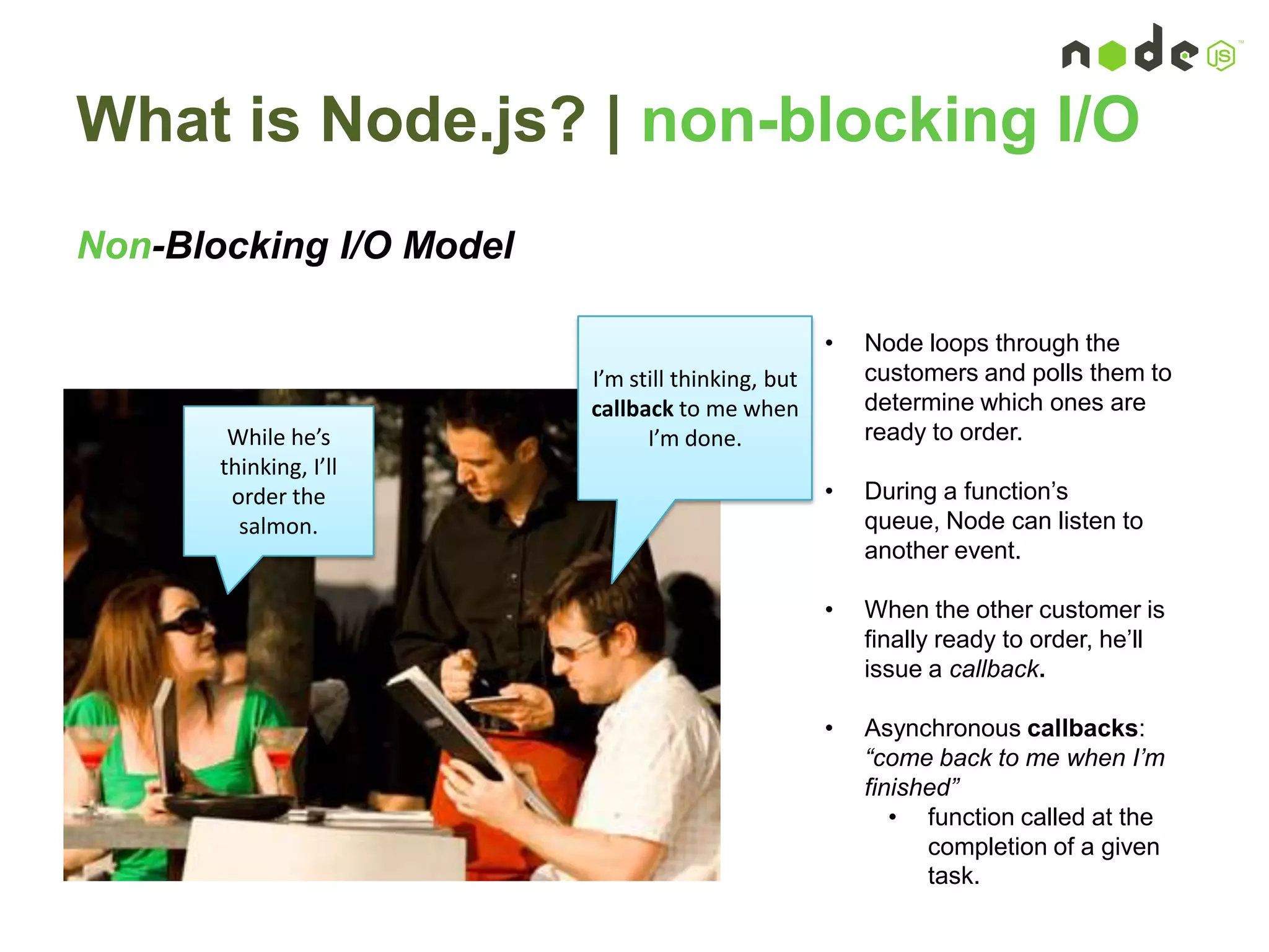 What is Node.js? | non-blocking I/O
Non-Blocking I/O Model
I’m still thinking, but
callback to me when
I’m done.While he’s
thinking, I’ll
order the
salmon.
• Node loops through the
customers and polls them to
determine which ones are
ready to order.
• During a function‟s
queue, Node can listen to
another event.
• When the other customer is
finally ready to order, he‟ll
issue a callback.
• Asynchronous callbacks:
“come back to me when I’m
finished”
• function called at the
completion of a given
task.
 