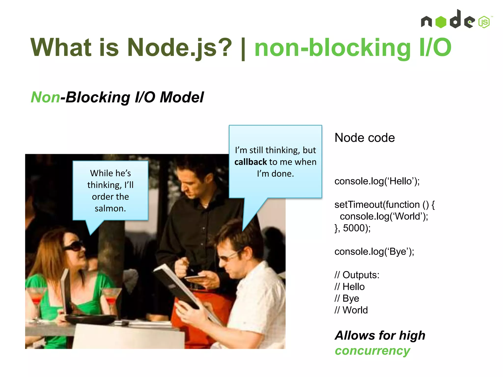 What is Node.js? | non-blocking I/O
Non-Blocking I/O Model
I’m still thinking, but
callback to me when
I’m done.While he’s
thinking, I’ll
order the
salmon.
Node code
console.log(„Hello‟);
setTimeout(function () {
console.log(„World‟);
}, 5000);
console.log(„Bye‟);
// Outputs:
// Hello
// Bye
// World
Allows for high
concurrency
 