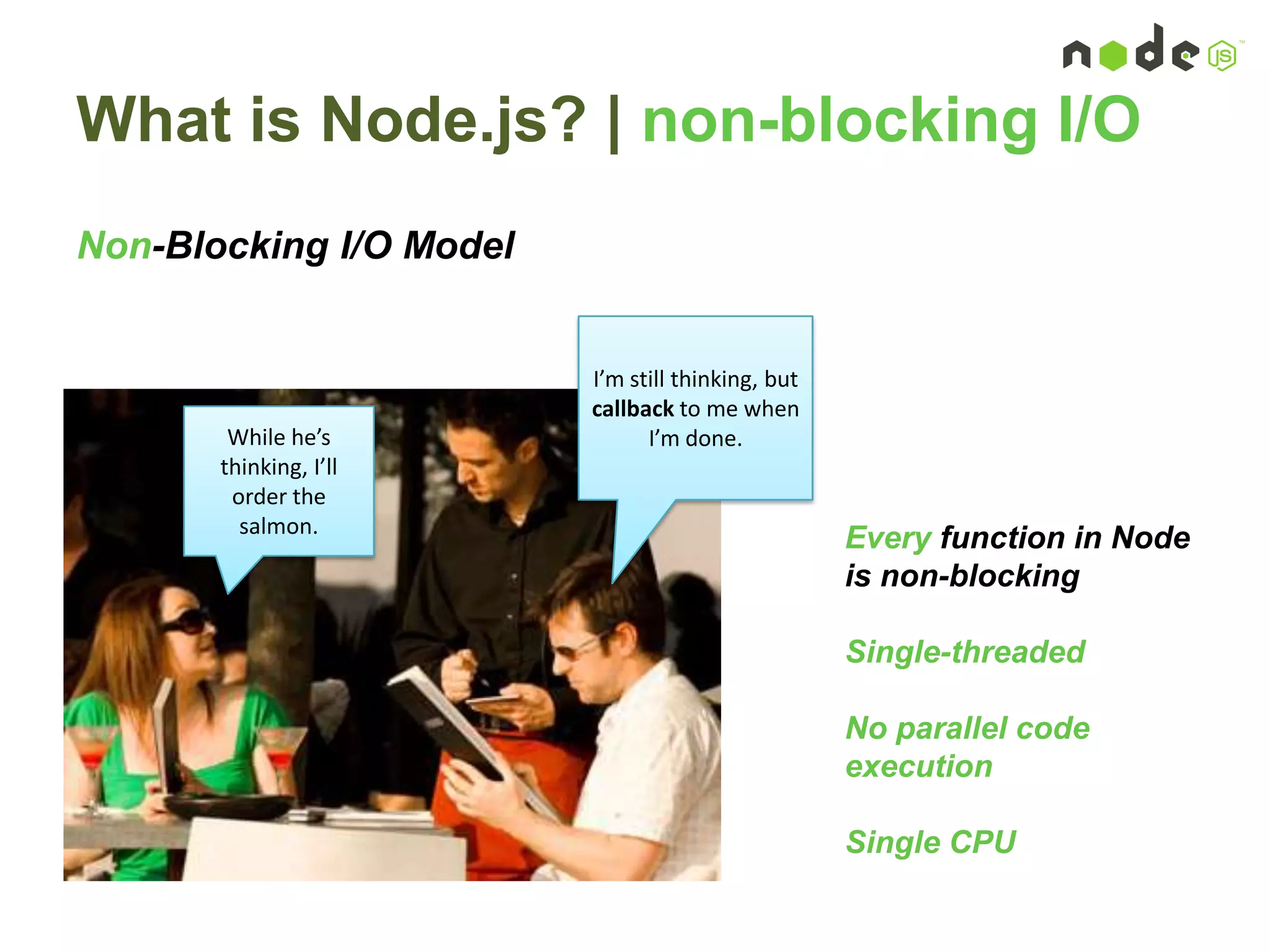 What is Node.js? | non-blocking I/O
Non-Blocking I/O Model
I’m still thinking, but
callback to me when
I’m done.While he’s
thinking, I’ll
order the
salmon.
Every function in Node
is non-blocking
Single-threaded
No parallel code
execution
Single CPU
 