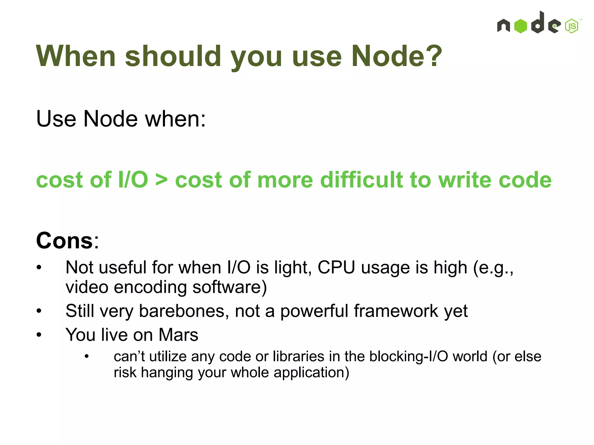 When should you use Node?
Use Node when:
cost of I/O > cost of more difficult to write code
Cons:
• Not useful for when I/O is light, CPU usage is high (e.g.,
video encoding software)
• Still very barebones, not a powerful framework yet
• You live on Mars
• can‟t utilize any code or libraries in the blocking-I/O world (or else
risk hanging your whole application)
 