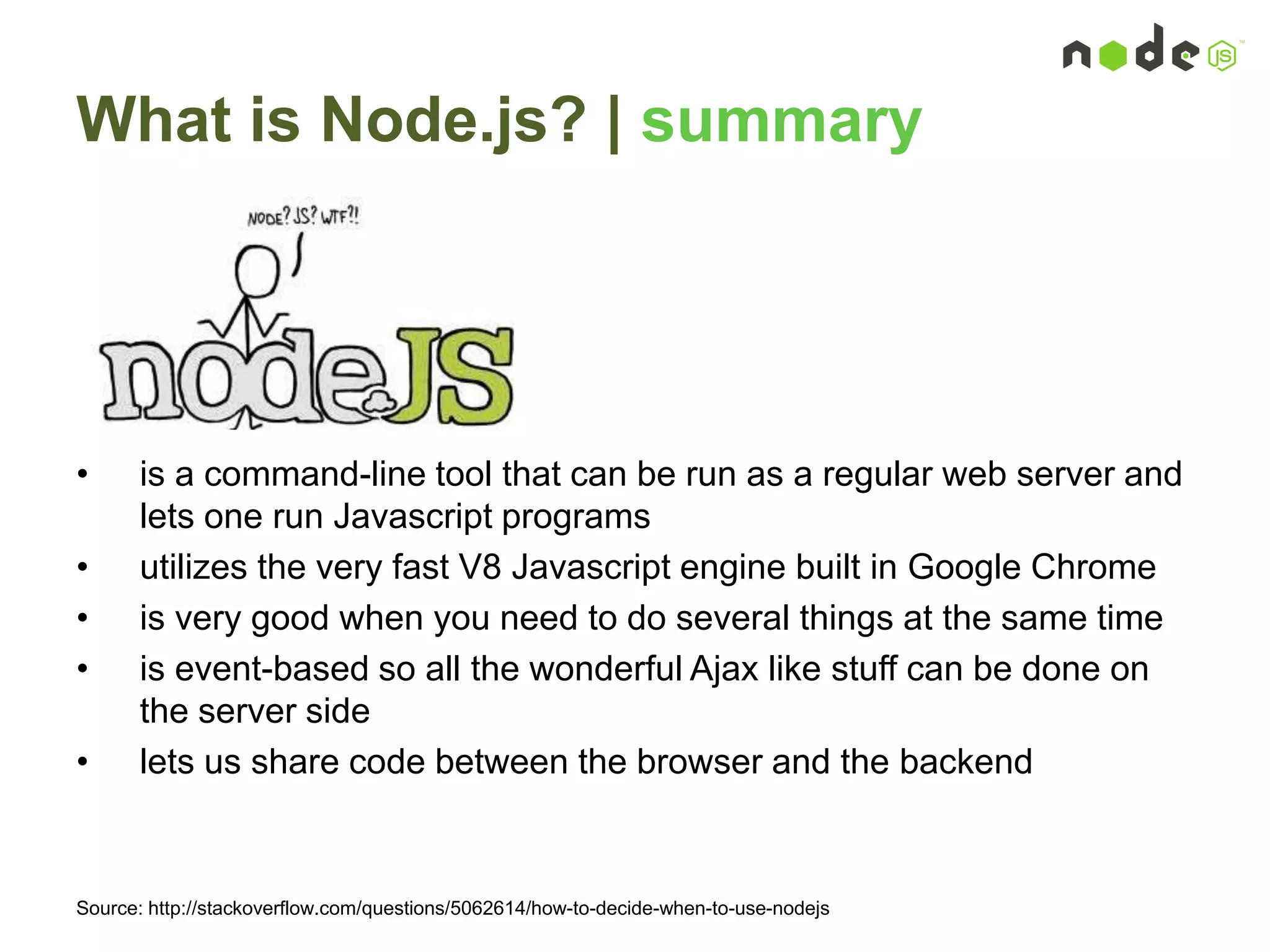 What is Node.js? | summary
• is a command-line tool that can be run as a regular web server and
lets one run Javascript programs
• utilizes the very fast V8 Javascript engine built in Google Chrome
• is very good when you need to do several things at the same time
• is event-based so all the wonderful Ajax like stuff can be done on
the server side
• lets us share code between the browser and the backend
Source: http://stackoverflow.com/questions/5062614/how-to-decide-when-to-use-nodejs
 