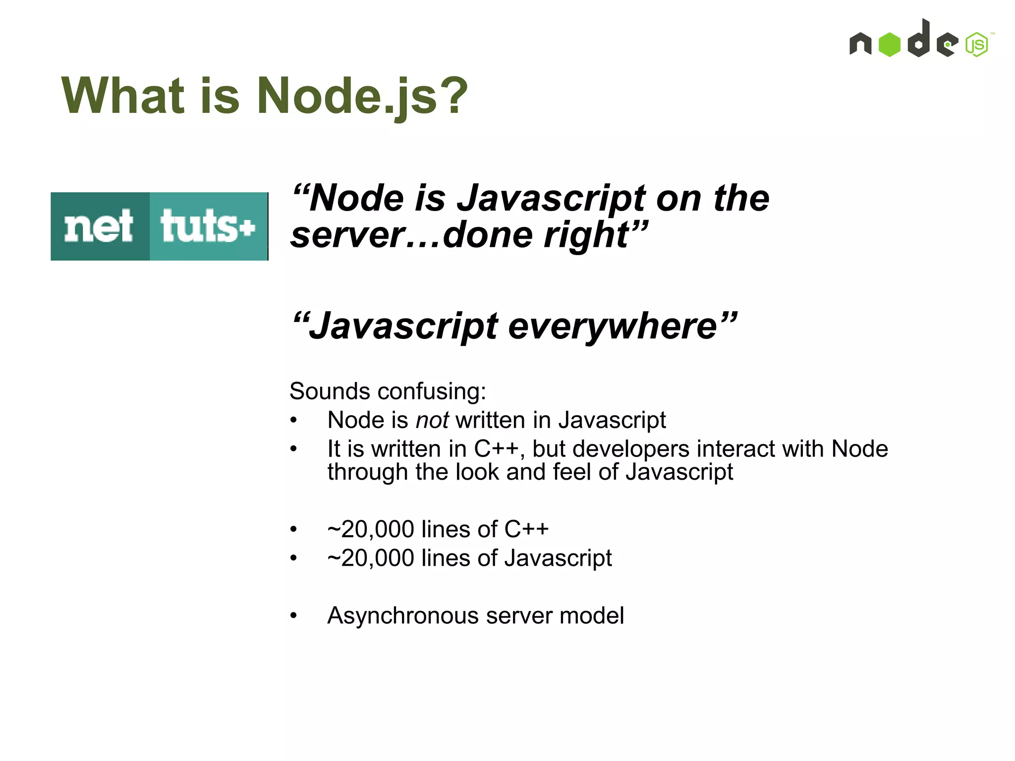 What is Node.js?
“Node is Javascript on the
server…done right”
“Javascript everywhere”
Sounds confusing:
• Node is not written in Javascript
• It is written in C++, but developers interact with Node
through the look and feel of Javascript
• ~20,000 lines of C++
• ~20,000 lines of Javascript
• Asynchronous server model
 