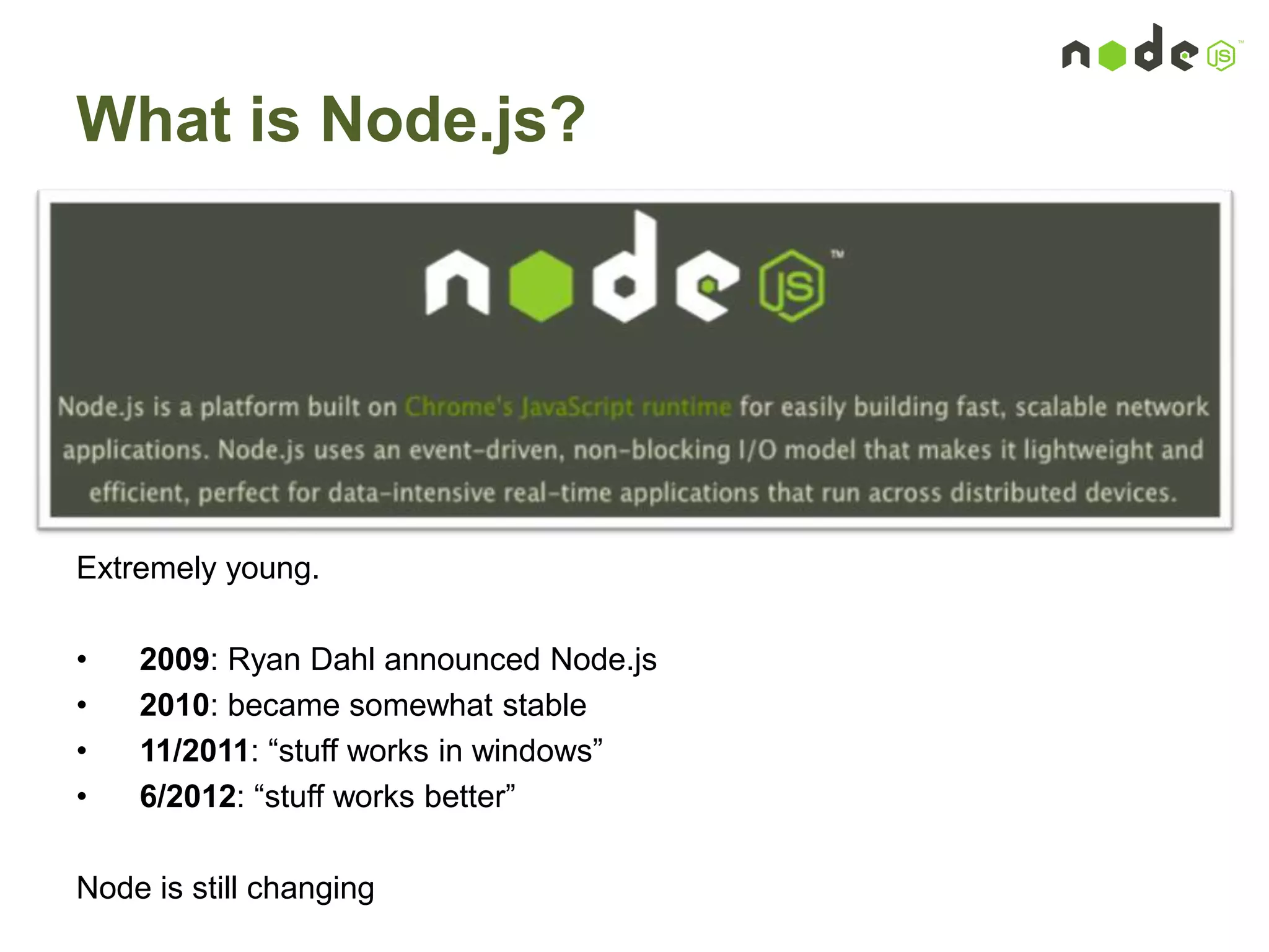 What is Node.js?
Extremely young.
• 2009: Ryan Dahl announced Node.js
• 2010: became somewhat stable
• 11/2011: “stuff works in windows”
• 6/2012: “stuff works better”
Node is still changing
 